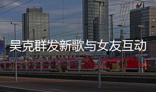 互动隔空动 吴克甜蜜两人粮与女友互新歌群发撒狗